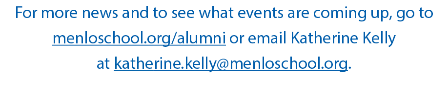 For more news and to see what events are coming up, go to menloschool org alumni or email Katherine Kelly at katherin   