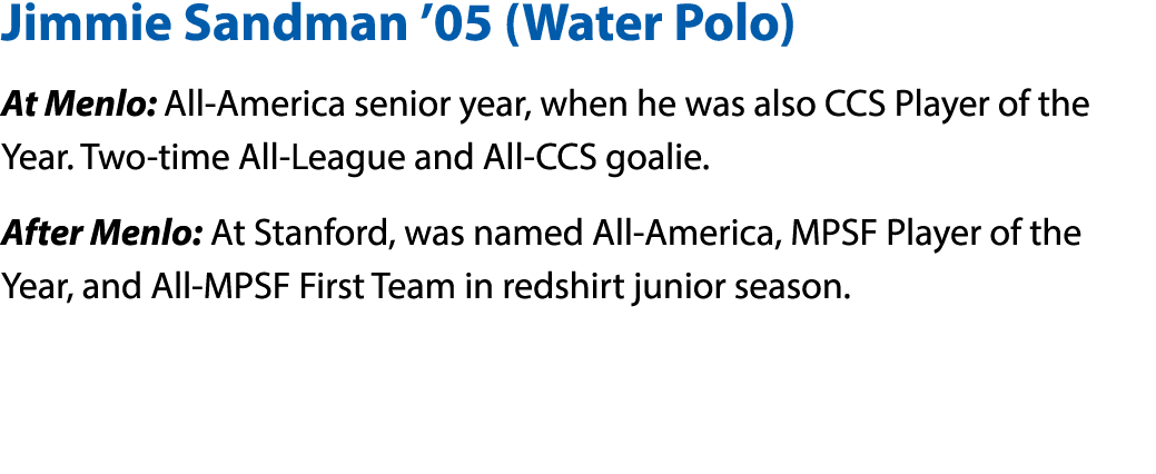 Jimmie Sandman  05 (Water Polo) At Menlo: All-America senior year, when he was also CCS Player of the Year  Two-time    
