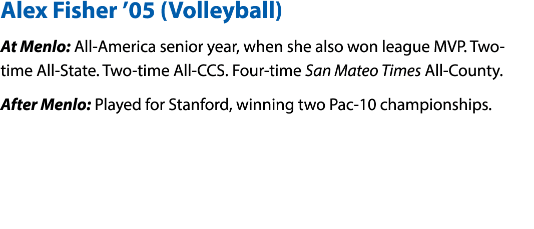 Alex Fisher  05 (Volleyball) At Menlo: All-America senior year, when she also won league MVP  Two-time All-State  Two   